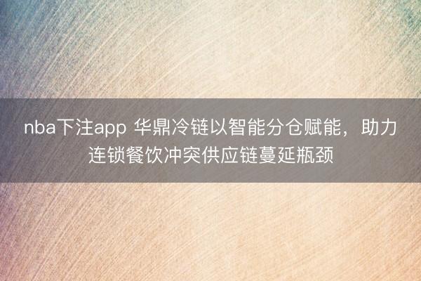 nba下注app 华鼎冷链以智能分仓赋能，助力连锁餐饮冲突供应链蔓延瓶颈