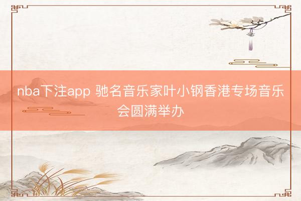 nba下注app 驰名音乐家叶小钢香港专场音乐会圆满举办