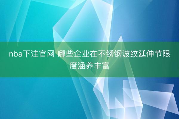 nba下注官网 哪些企业在不锈钢波纹延伸节限度涵养丰富