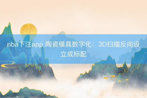 nba下注app 陶瓷模具数字化：3D扫描反向设立成标配